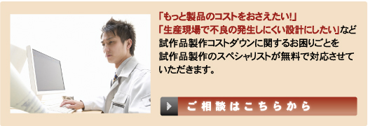 「もっと製品のコストをおさえたい！」「生産現場の不良の発生しにくい設計にしたい」など試作品製作コストダウンに関するお困りごろを試作製作のスペシャリストが無料で対応させていただきます。